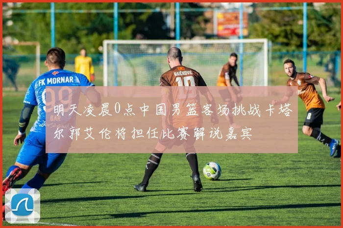明天凌晨0点中国男篮客场挑战卡塔尔郭艾伦将担任比赛解说嘉宾