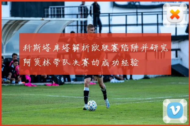 科斯塔库塔解析欧联赛陷阱并研究阿莫林带队决赛的成功经验