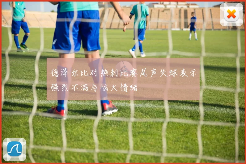 德泽尔比对热刺比赛尾声失球表示强烈不满与恼火情绪