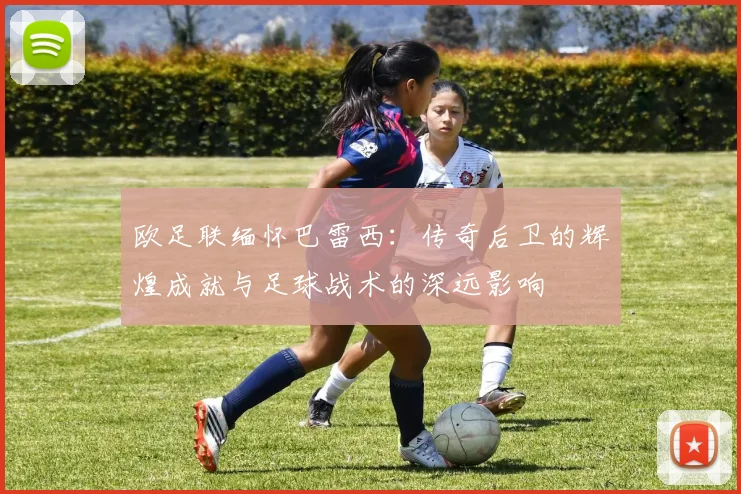 欧足联缅怀巴雷西：传奇后卫的辉煌成就与足球战术的深远影响