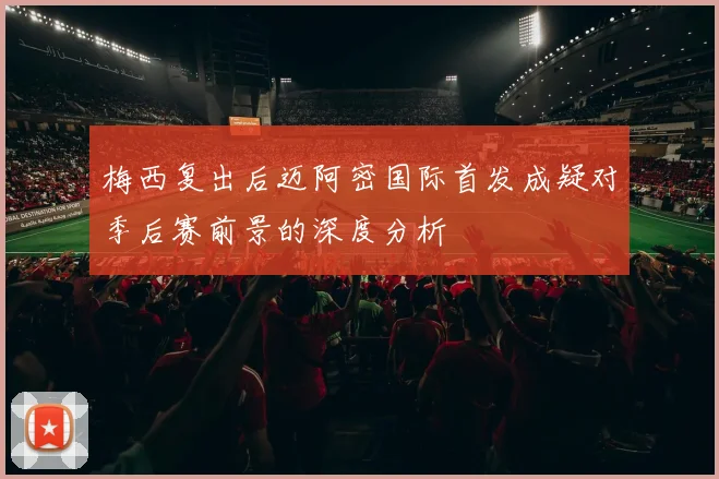 梅西复出后迈阿密国际首发成疑对季后赛前景的深度分析