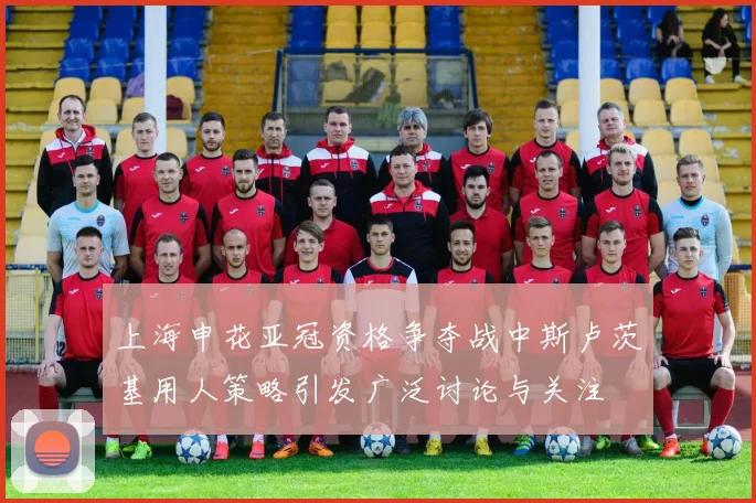 上海申花亚冠资格争夺战中斯卢茨基用人策略引发广泛讨论与关注