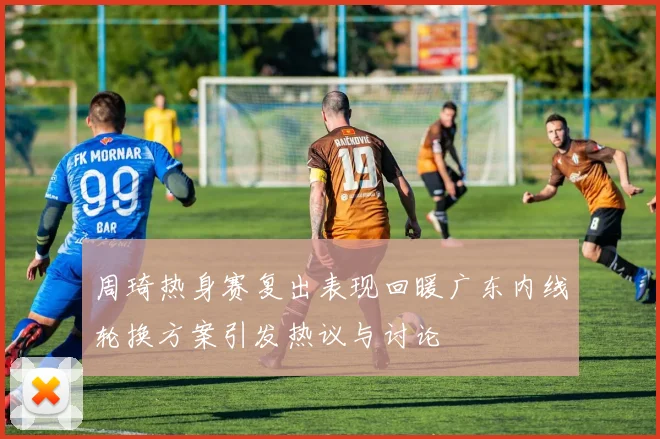 周琦热身赛复出表现回暖广东内线轮换方案引发热议与讨论
