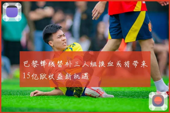 巴黎锋线替补三人组换血或将带来15亿欧收益新机遇