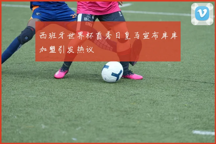 西班牙世界杯首秀日皇马宣布库库加盟引发热议